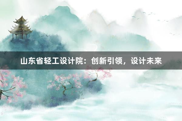 山东省轻工设计院：创新引领，设计未来