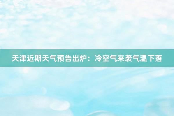 天津近期天气预告出炉：冷空气来袭气温下落